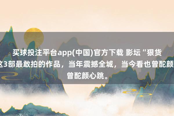 买球投注平台app(中国)官方下载 影坛“狠货”!这3部最敢拍的作品,当年震撼全城,当今看也曾酡颜心跳。