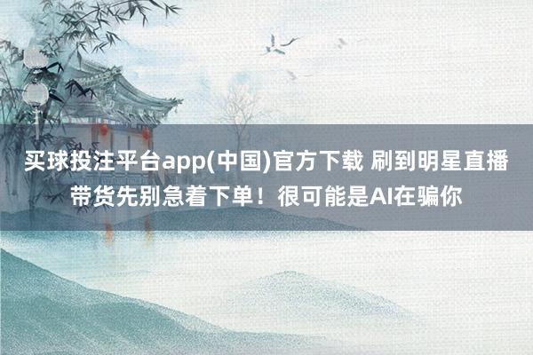 买球投注平台app(中国)官方下载 刷到明星直播带货先别急着下单！很可能是AI在骗你
