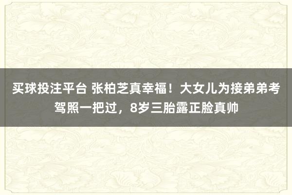 买球投注平台 张柏芝真幸福！大女儿为接弟弟考驾照一把过，8岁三胎露正脸真帅