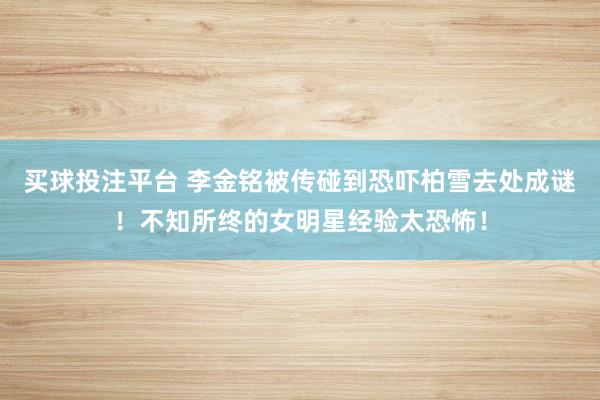 买球投注平台 李金铭被传碰到恐吓柏雪去处成谜!不知所终的女明星经验太恐怖!
