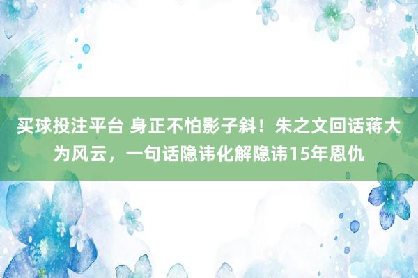买球投注平台 身正不怕影子斜!朱之文回话蒋大为风云,一句话隐讳化解隐讳15年恩仇