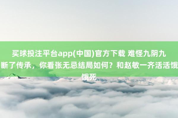 买球投注平台app(中国)官方下载 难怪九阴九阳断了传承,你看张无忌结局如何?和赵敏一齐活活饿死