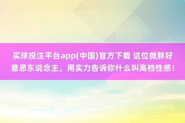 买球投注平台app(中国)官方下载 这位微胖好意思东说念主，用实力告诉你什么叫高档性感！