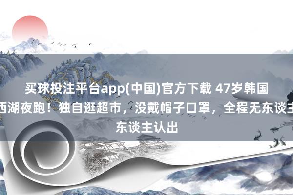 买球投注平台app(中国)官方下载 47岁韩国影后西湖夜跑!独自逛超市,没戴帽子口罩,全程无东谈主认出