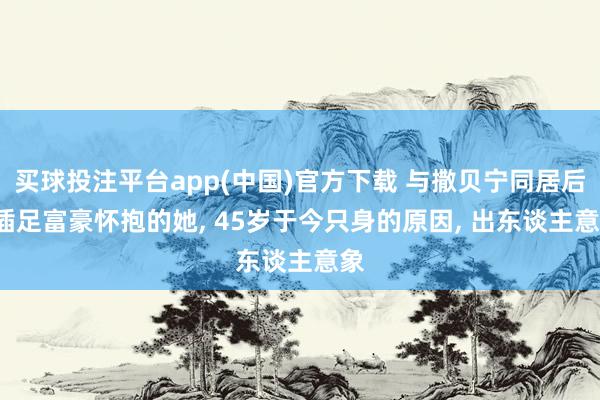 买球投注平台app(中国)官方下载 与撒贝宁同居后， 插足富豪怀抱的她， 45岁于今只身的原因， 出东谈主意象