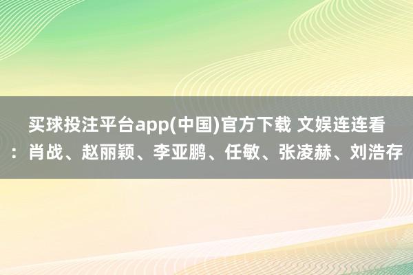 买球投注平台app(中国)官方下载 文娱连连看:肖战、赵丽颖、李亚鹏、任敏、张凌赫、刘浩存