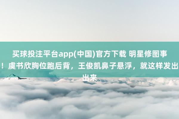 买球投注平台app(中国)官方下载 明星修图事故!虞书欣胸位跑后背,王俊凯鼻子悬浮,就这样发出来