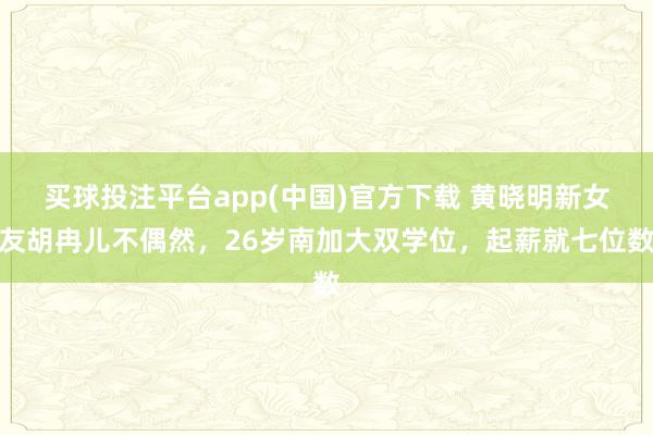 买球投注平台app(中国)官方下载 黄晓明新女友胡冉儿不偶然,26岁南加大双学位,起薪就七位数