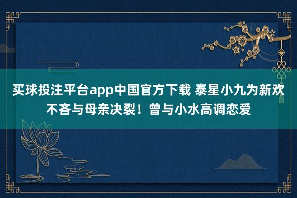 买球投注平台app中国官方下载 泰星小九为新欢不吝与母亲决裂!曾与小水高调恋爱