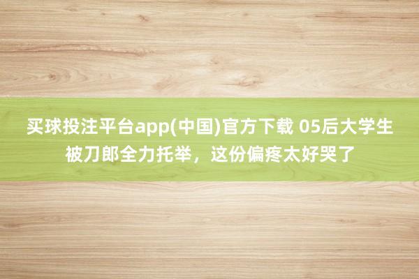 买球投注平台app(中国)官方下载 05后大学生被刀郎全力托举,这份偏疼太好哭了