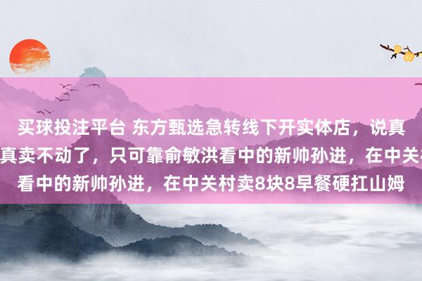 买球投注平台 东方甄选急转线下开实体店,说真话是被逼的:抖音流量真卖不动了,只可靠俞敏洪看中的新帅孙进,在中关村卖8块8早餐硬扛山姆