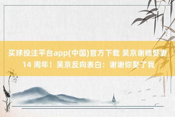 买球投注平台app(中国)官方下载 吴京谢楠娶妻 14 周年！吴京反向表白：谢谢你娶了我