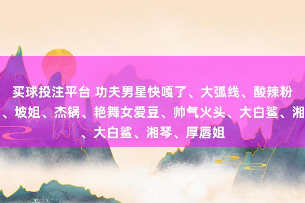 买球投注平台 功夫男星快嘎了、大弧线、酸辣粉、大海女星、坡姐、杰锅、艳舞女爱豆、帅气火头、大白鲨、湘琴、厚唇姐