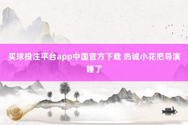 买球投注平台app中国官方下载 热诚小花把导演睡了