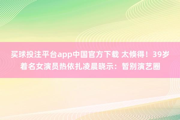 买球投注平台app中国官方下载 太倏得！39岁着名女演员热依扎凌晨晓示：暂别演艺圈