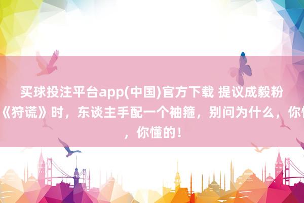 买球投注平台app(中国)官方下载 提议成毅粉丝看《狩谎》时,东谈主手配一个袖箍,别问为什么,你懂的!
