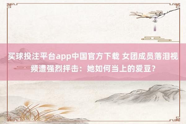 买球投注平台app中国官方下载 女团成员落泪视频遭强烈抨击:她如何当上的爱豆?
