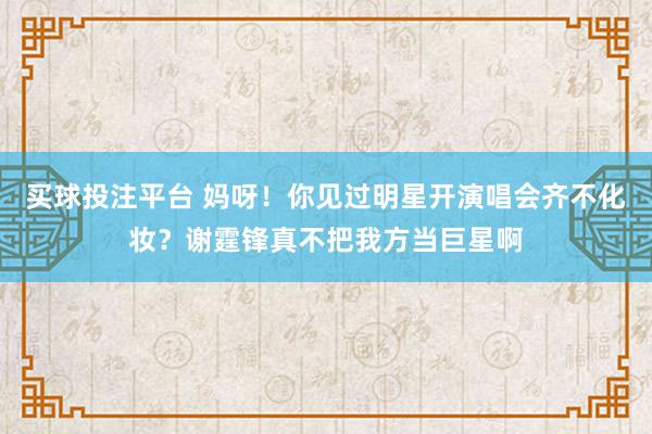 买球投注平台 妈呀!你见过明星开演唱会齐不化妆?谢霆锋真不把我方当巨星啊