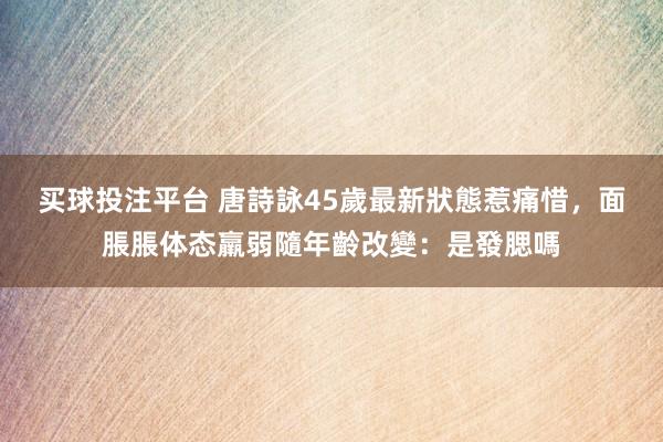 买球投注平台 唐詩詠45歲最新狀態惹痛惜,面脹脹体态羸弱隨年齡改變:是發腮嗎