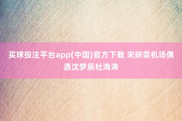 买球投注平台app(中国)官方下载 宋妍霏机场偶遇沈梦辰杜海涛