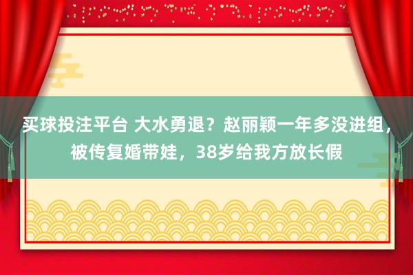 买球投注平台 大水勇退？赵丽颖一年多没进组，被传复婚带娃，38岁给我方放长假