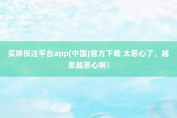 买球投注平台app(中国)官方下载 太恶心了,越思越恶心啊!