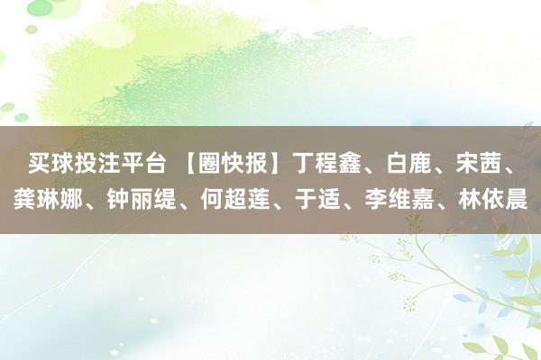 买球投注平台 【圈快报】丁程鑫、白鹿、宋茜、龚琳娜、钟丽缇、何超莲、于适、李维嘉、林依晨