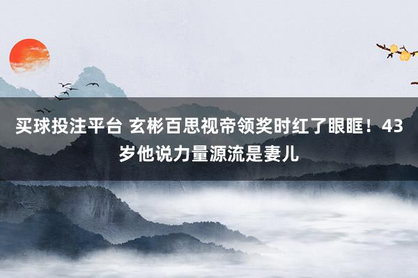 买球投注平台 玄彬百思视帝领奖时红了眼眶!43岁他说力量源流是妻儿
