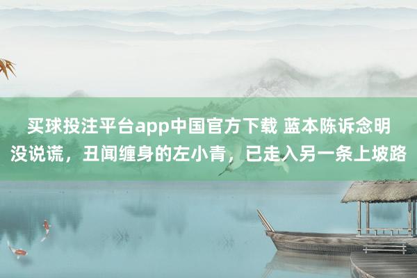 买球投注平台app中国官方下载 蓝本陈诉念明没说谎,丑闻缠身的左小青,已走入另一条上坡路