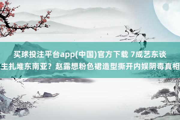 买球投注平台app(中国)官方下载 7成艺东谈主扎堆东南亚?赵露想粉色裙造型撕开内娱阴毒真相