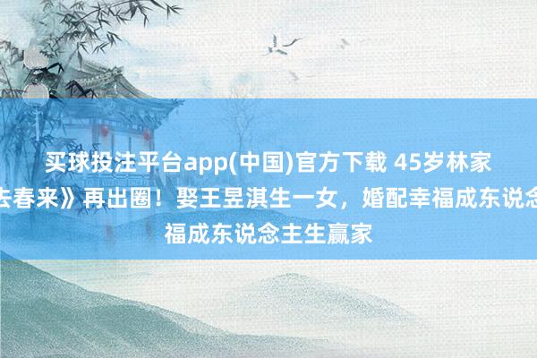 买球投注平台app(中国)官方下载 45岁林家川凭《冬去春来》再出圈!娶王昱淇生一女,婚配幸福成东说念主生赢家