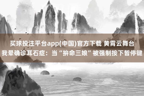 买球投注平台app(中国)官方下载 黄霄云舞台我晕确诊耳石症:当“拚命三娘”被强制按下暂停键