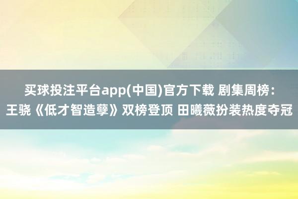 买球投注平台app(中国)官方下载 剧集周榜:王骁《低才智造孽》双榜登顶 田曦薇扮装热度夺冠