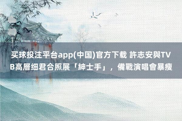 买球投注平台app(中国)官方下载 許志安與TVB高層细君合照展「紳士手」,備戰演唱會暴瘦