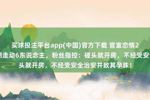 买球投注平台app(中国)官方下载 官宣恋情24小时就塌房!同期走动6东说念主,粉丝指控:碰头就开房,不经受安全治安并致其孕珠!