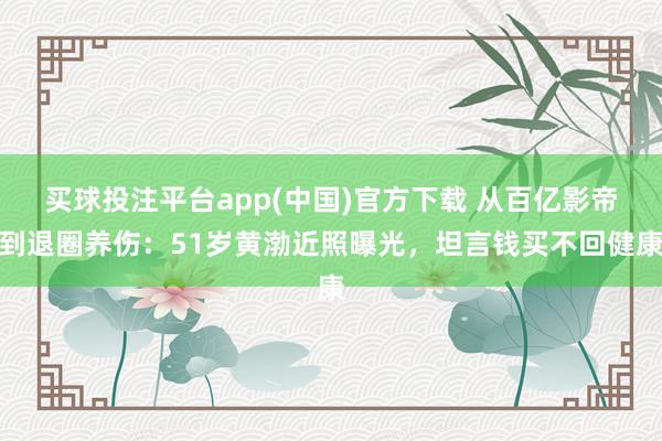 买球投注平台app(中国)官方下载 从百亿影帝到退圈养伤:51岁黄渤近照曝光,坦言钱买不回健康
