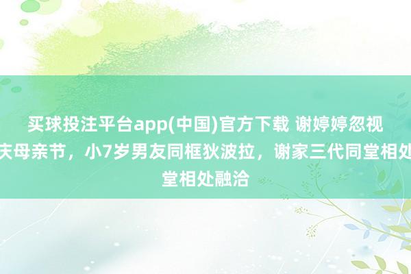 买球投注平台app(中国)官方下载 谢婷婷忽视晒照庆母亲节,小7岁男友同框狄波拉,谢家三代同堂相处融洽