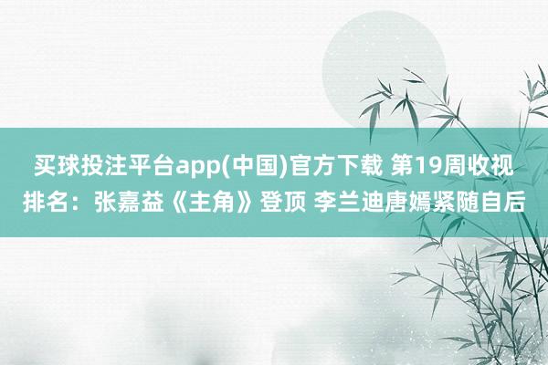 买球投注平台app(中国)官方下载 第19周收视排名:张嘉益《主角》登顶 李兰迪唐嫣紧随自后