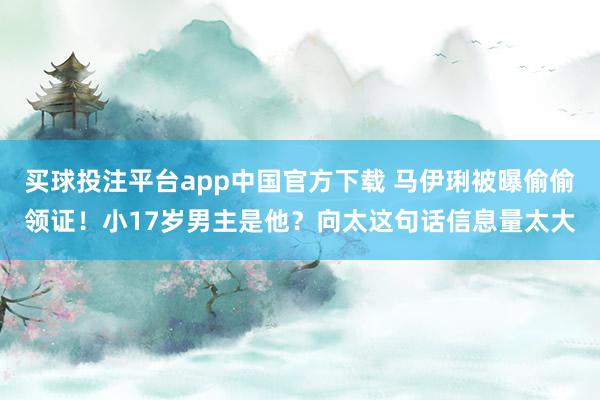 买球投注平台app中国官方下载 马伊琍被曝偷偷领证!小17岁男主是他?向太这句话信息量太大