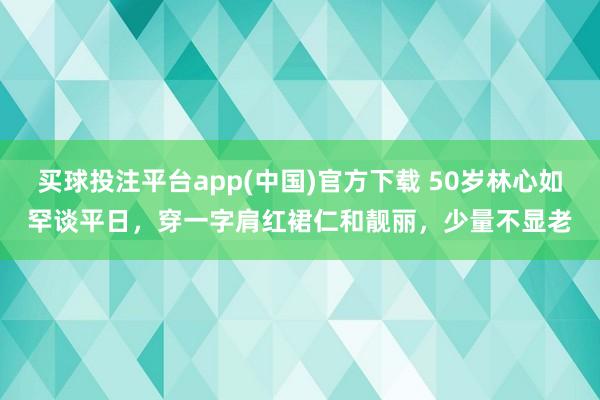 买球投注平台app(中国)官方下载 50岁林心如罕谈平日，穿一字肩红裙仁和靓丽，少量不显老