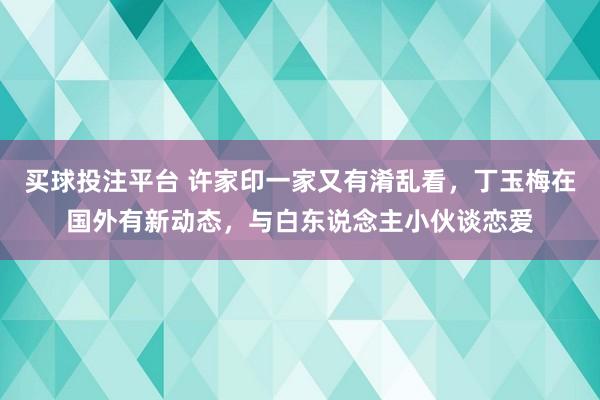 买球投注平台 许家印一家又有淆乱看，丁玉梅在国外有新动态，与白东说念主小伙谈恋爱