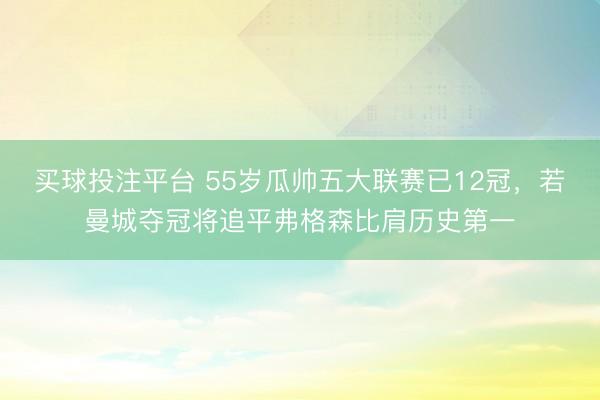 买球投注平台 55岁瓜帅五大联赛已12冠，若曼城夺冠将追平弗格森比肩历史第一