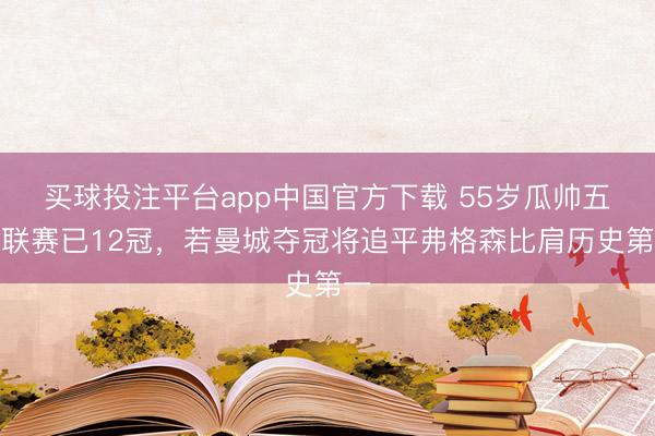 买球投注平台app中国官方下载 55岁瓜帅五大联赛已12冠,若曼城夺冠将追平弗格森比肩历史第一