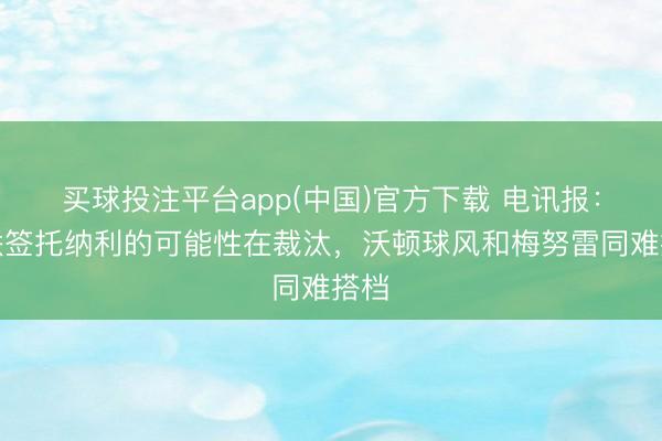 买球投注平台app(中国)官方下载 电讯报：曼联签托纳利的可能性在裁汰，沃顿球风和梅努雷同难搭档