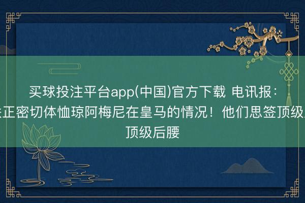 买球投注平台app(中国)官方下载 电讯报：曼联正密切体恤琼阿梅尼在皇马的情况！他们思签顶级后腰