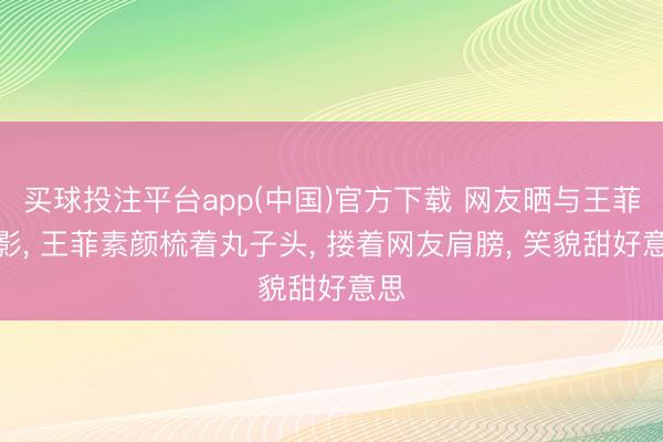 买球投注平台app(中国)官方下载 网友晒与王菲合影, 王菲素颜梳着丸子头, 搂着网友肩膀, 笑貌甜好意思