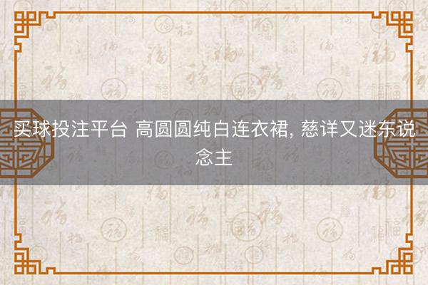 买球投注平台 高圆圆纯白连衣裙，<a href=