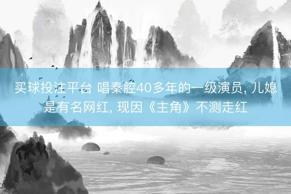 买球投注平台 唱秦腔40多年的一级演员, 儿媳是有名网红, 现因《主角》不测走红