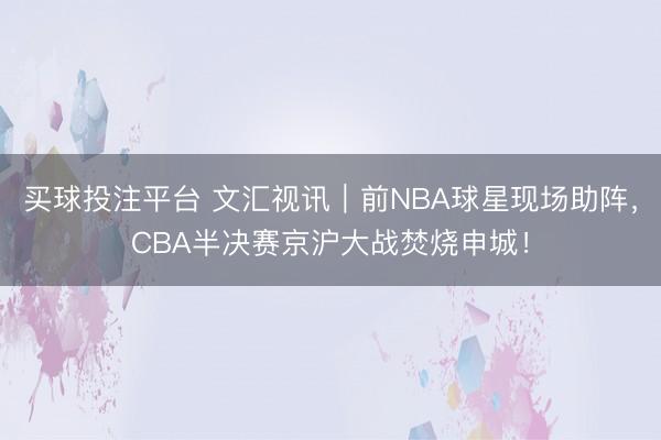 买球投注平台 文汇视讯｜前NBA球星现场助阵，CBA半决赛京沪大战焚烧申城！
