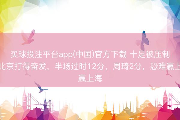 买球投注平台app(中国)官方下载 十足被压制！北京打得奋发，半场过时12分，周琦2分，恐难赢上海